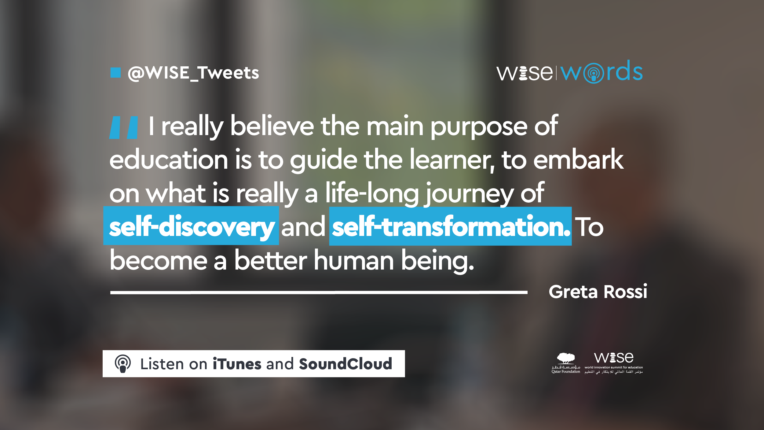 Quote from Greta Rossi's interview for the WISE Words Podcast: "I really believe the main purpose of education is to guide the learner to embark on what is really a life-long journey of self-discovery and self-transformation to become a better human being."